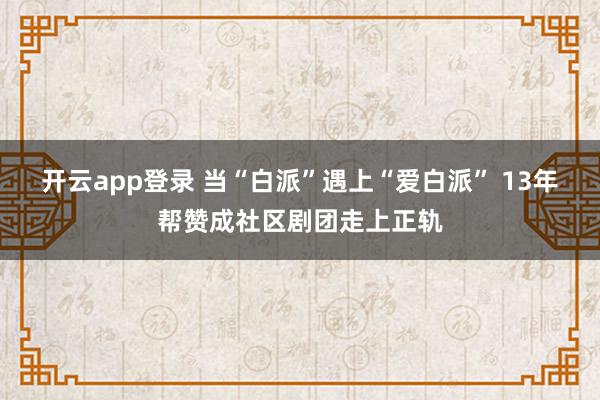 开云app登录 当“白派”遇上“爱白派” 13年帮赞成社区剧团走上正轨