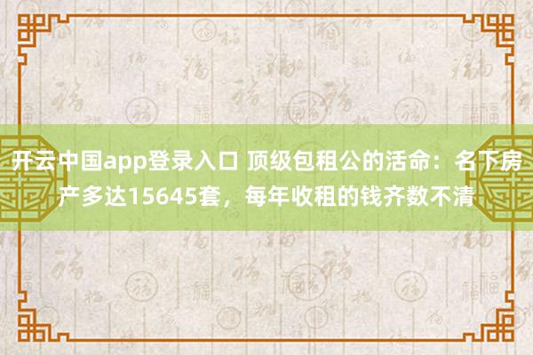 开云中国app登录入口 顶级包租公的活命：名下房产多达15645套，每年收租的钱齐数不清