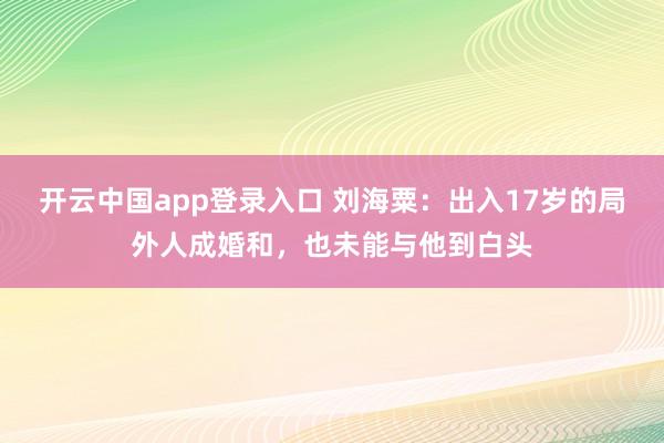 开云中国app登录入口 刘海粟：出入17岁的局外人成婚和，也未能与他到白头