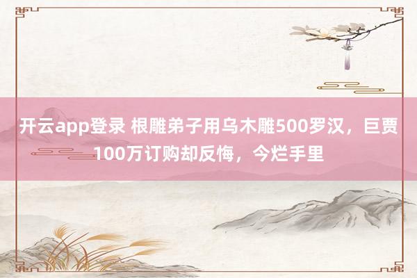 开云app登录 根雕弟子用乌木雕500罗汉，巨贾100万订购却反悔，今烂手里