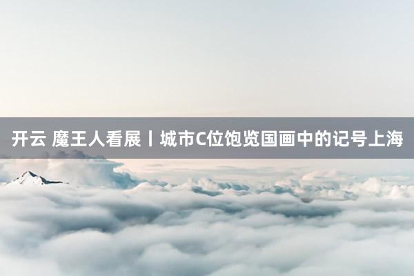 开云 魔王人看展丨城市C位饱览国画中的记号上海