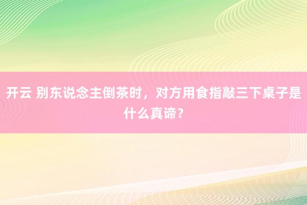 开云 别东说念主倒茶时，对方用食指敲三下桌子是什么真谛？