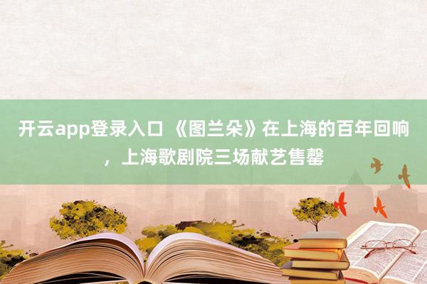 开云app登录入口 《图兰朵》在上海的百年回响，上海歌剧院三场献艺售罄