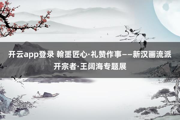 开云app登录 翰墨匠心·礼赞作事——新汉画流派开宗者·王阔海专题展