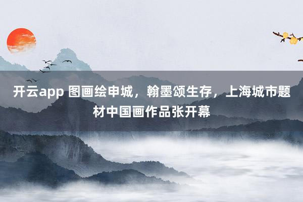 开云app 图画绘申城，翰墨颂生存，上海城市题材中国画作品张开幕