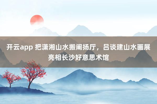 开云app 把潇湘山水搬阐扬厅，吕谈建山水画展亮相长沙好意思术馆