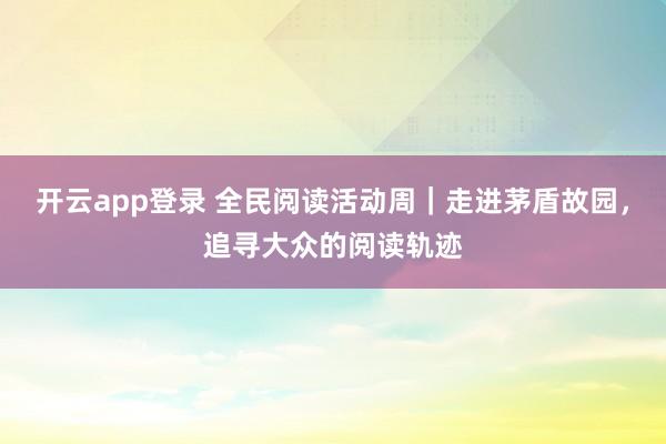 开云app登录 全民阅读活动周｜走进茅盾故园，追寻大众的阅读轨迹