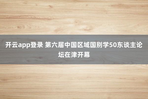 开云app登录 第六届中国区域国别学50东谈主论坛在津开幕