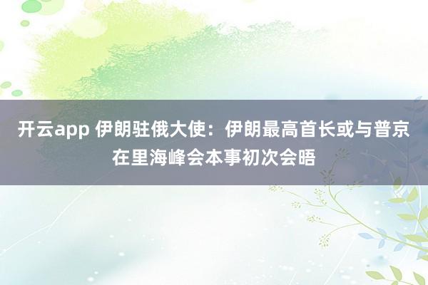开云app 伊朗驻俄大使：伊朗最高首长或与普京在里海峰会本事初次会晤