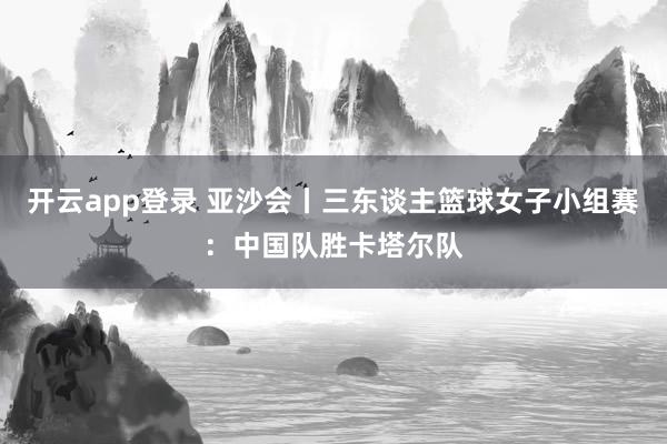 开云app登录 亚沙会丨三东谈主篮球女子小组赛：中国队胜卡塔尔队