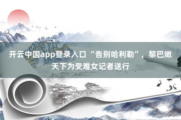 开云中国app登录入口 “告别哈利勒”，黎巴嫩天下为受难女记者送行