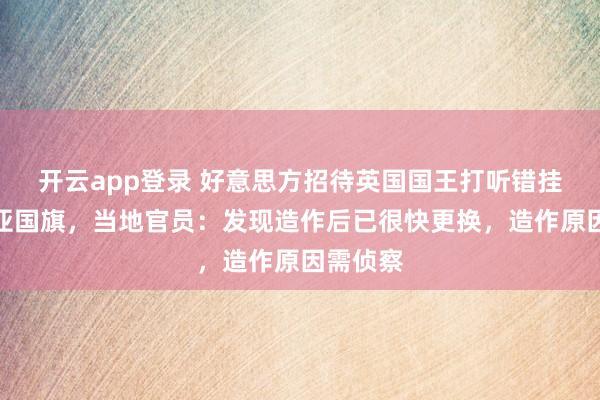 开云app登录 好意思方招待英国国王打听错挂澳大利亚国旗，当地官员：发现造作后已很快更换，造作原因需侦察