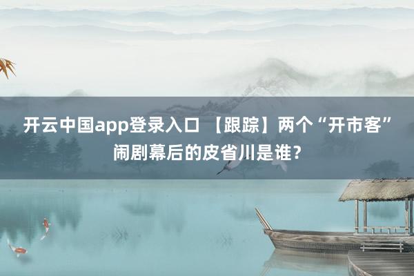 开云中国app登录入口 【跟踪】两个“开市客”闹剧幕后的皮省川是谁？