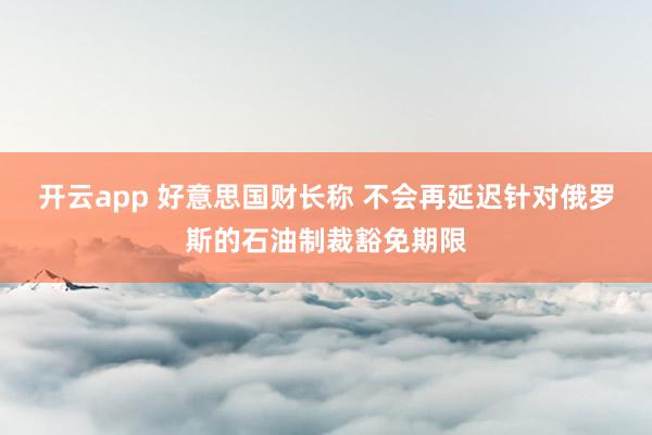 开云app 好意思国财长称 不会再延迟针对俄罗斯的石油制裁豁免期限