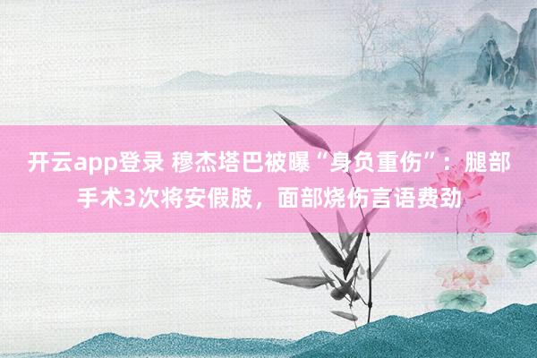 开云app登录 穆杰塔巴被曝“身负重伤”：腿部手术3次将安假肢，面部烧伤言语费劲