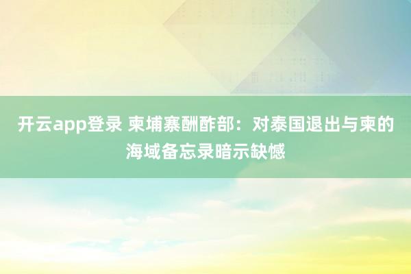 开云app登录 柬埔寨酬酢部：对泰国退出与柬的海域备忘录暗示缺憾