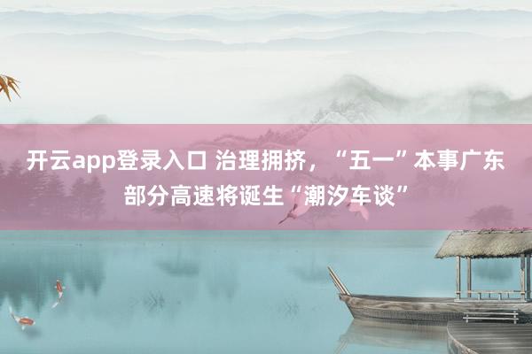 开云app登录入口 治理拥挤，“五一”本事广东部分高速将诞生“潮汐车谈”