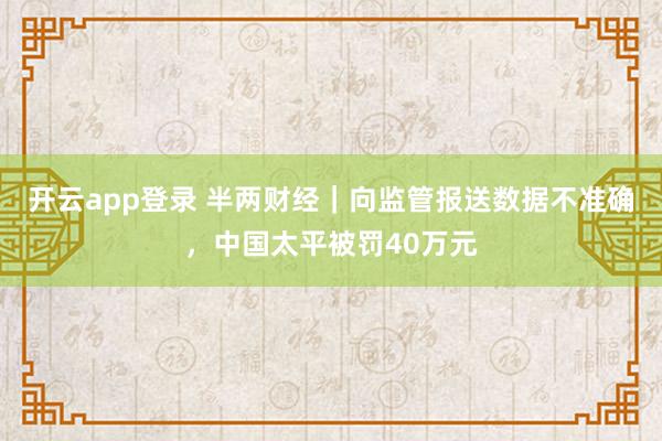 开云app登录 半两财经｜向监管报送数据不准确，中国太平被罚40万元