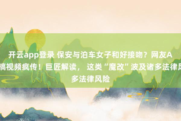 开云app登录 保安与泊车女子和好接吻？网友AI恶搞视频疯传！巨匠解读， 这类“魔改”波及诸多法律风险
