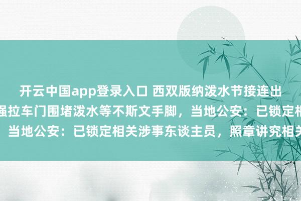 开云中国app登录入口 西双版纳泼水节接连出现高压水枪坏心喷射、强拉车门围堵泼水等不斯文手脚，当地公安：已锁定相关涉事东谈主员，照章讲究相关拖累