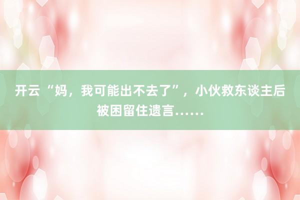 开云 “妈，我可能出不去了”，小伙救东谈主后被困留住遗言……