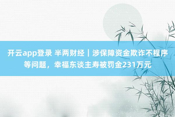 开云app登录 半两财经｜涉保障资金欺诈不程序等问题，幸福东谈主寿被罚金231万元