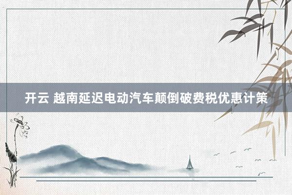 开云 越南延迟电动汽车颠倒破费税优惠计策