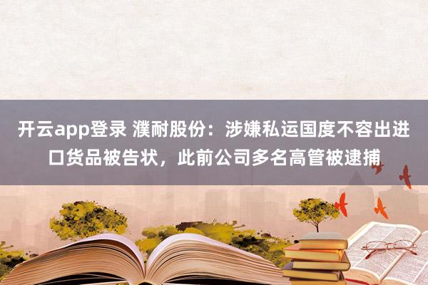 开云app登录 濮耐股份：涉嫌私运国度不容出进口货品被告状，此前公司多名高管被逮捕