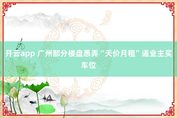 开云app 广州部分楼盘愚弄“天价月租”逼业主买车位