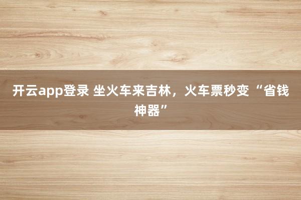开云app登录 坐火车来吉林，火车票秒变 “省钱神器”