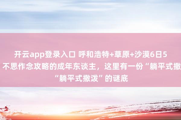 开云app登录入口 呼和浩特+草原+沙漠6日5晚跟团游｜不思作念攻略的成年东谈主，这里有一份“躺平式撒泼”的谜底