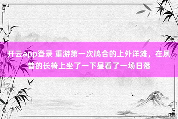 开云app登录 重游第一次鸠合的上外洋滩，在夙昔的长椅上坐了一下昼看了一场日落