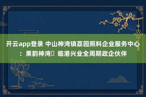 开云app登录 中山神湾镇荔园照料企业服务中心：果韵神湾・临港兴业全周期政企伙伴