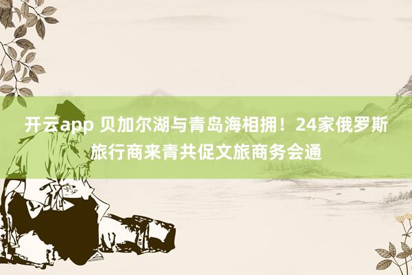 开云app 贝加尔湖与青岛海相拥！24家俄罗斯旅行商来青共促文旅商务会通