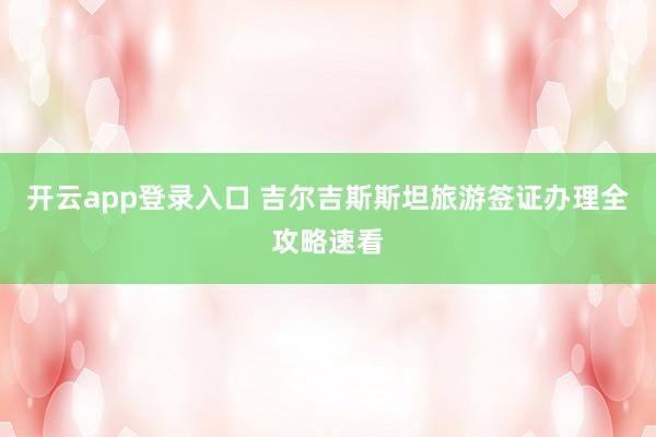 开云app登录入口 吉尔吉斯斯坦旅游签证办理全攻略速看