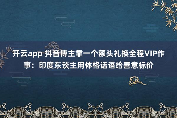开云app 抖音博主靠一个额头礼换全程VIP作事：印度东谈主用体格话语给善意标价