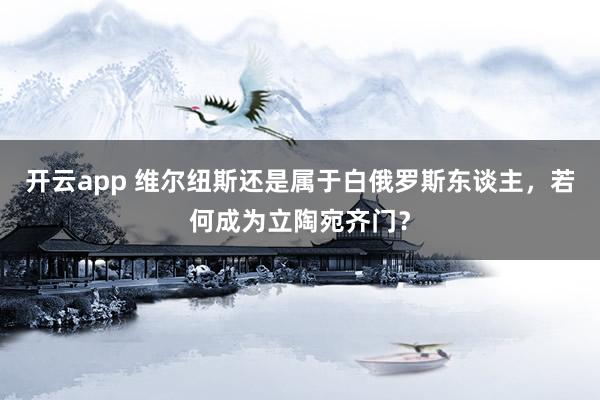 开云app 维尔纽斯还是属于白俄罗斯东谈主，若何成为立陶宛齐门？