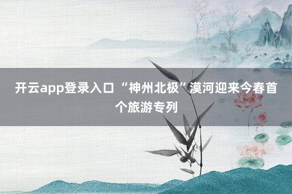 开云app登录入口 “神州北极”漠河迎来今春首个旅游专列