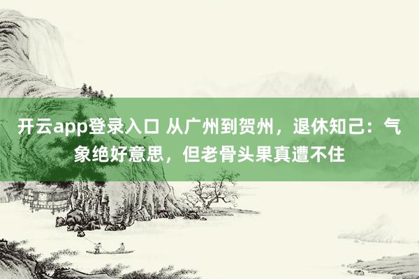 开云app登录入口 从广州到贺州，退休知己：气象绝好意思，但老骨头果真遭不住