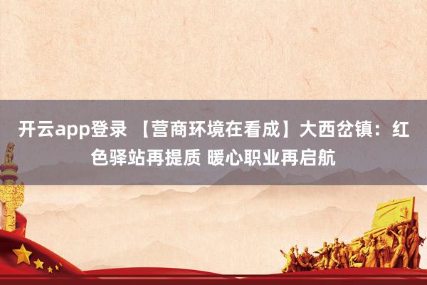 开云app登录 【营商环境在看成】大西岔镇：红色驿站再提质 暖心职业再启航