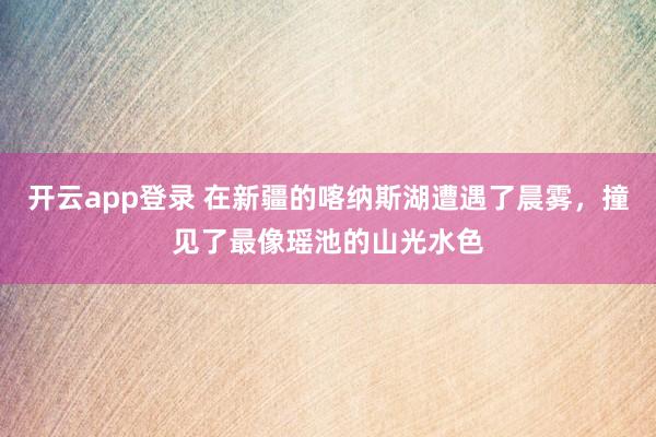 开云app登录 在新疆的喀纳斯湖遭遇了晨雾，撞见了最像瑶池的山光水色