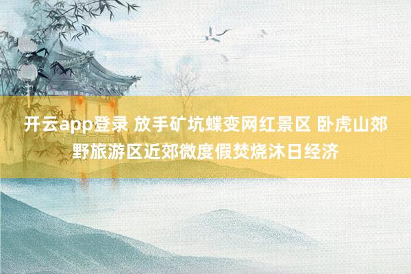 开云app登录 放手矿坑蝶变网红景区 卧虎山郊野旅游区近郊微度假焚烧沐日经济