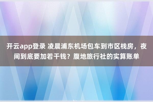 开云app登录 凌晨浦东机场包车到市区栈房，夜间到底要加若干钱？腹地旅行社的实算账单