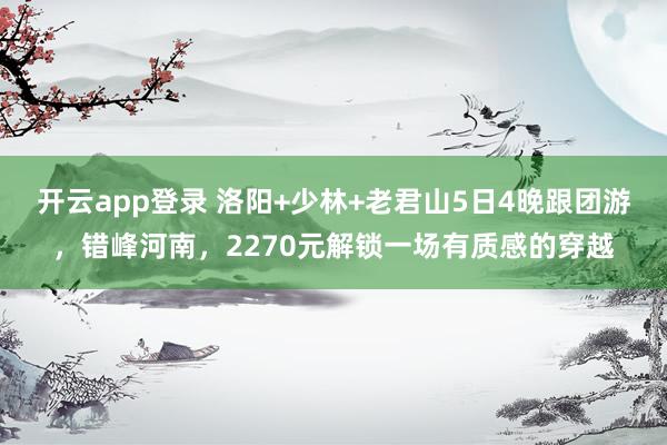 开云app登录 洛阳+少林+老君山5日4晚跟团游，错峰河南，2270元解锁一场有质感的穿越