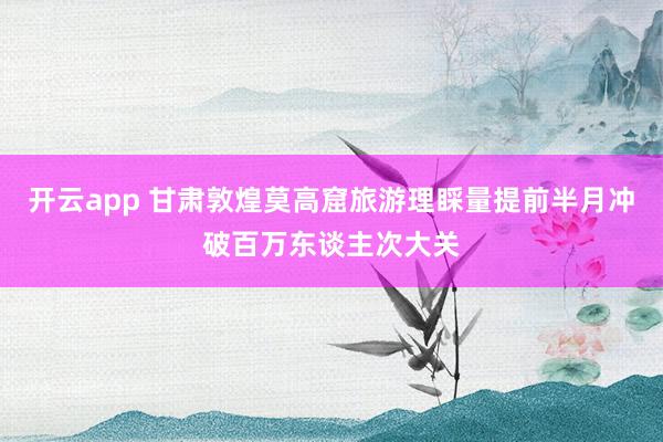 开云app 甘肃敦煌莫高窟旅游理睬量提前半月冲破百万东谈主次大关