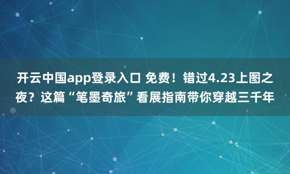 开云中国app登录入口 免费！错过4.23上图之夜？这篇“笔墨奇旅”看展指南带你穿越三千年