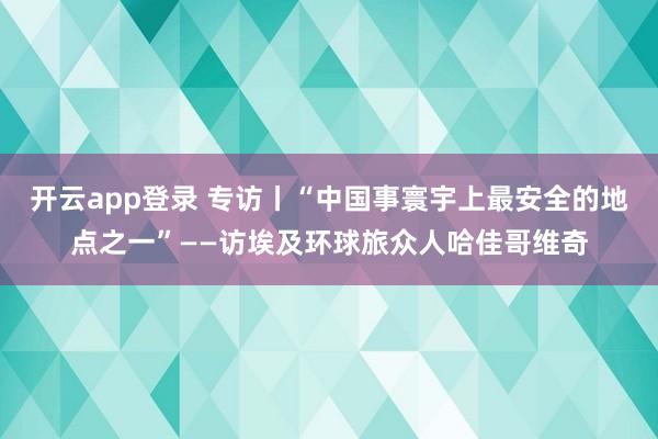 开云app登录 专访丨“中国事寰宇上最安全的地点之一”——访埃及环球旅众人哈佳哥维奇