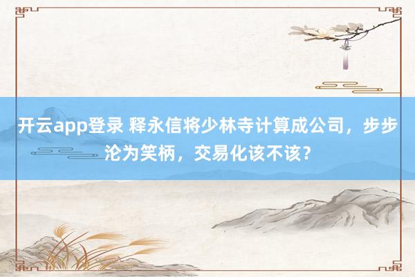 开云app登录 释永信将少林寺计算成公司，步步沦为笑柄，交易化该不该？