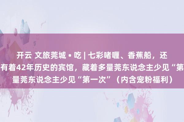 开云 文旅莞城 • 吃 | 七彩啫喱、香蕉船，还有谭松韵同款……这家有着42年历史的宾馆，藏着多量莞东说念主少见“第一次”（内含宠粉福利）