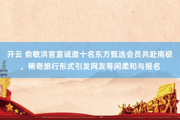 开云 俞敏洪官宣诚邀十名东方甄选会员共赴南极，稀奇旅行形式引发网友等闲柔和与报名